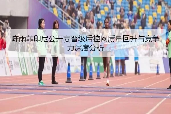 陈雨菲印尼公开赛晋级后控网质量回升与竞争力深度分析