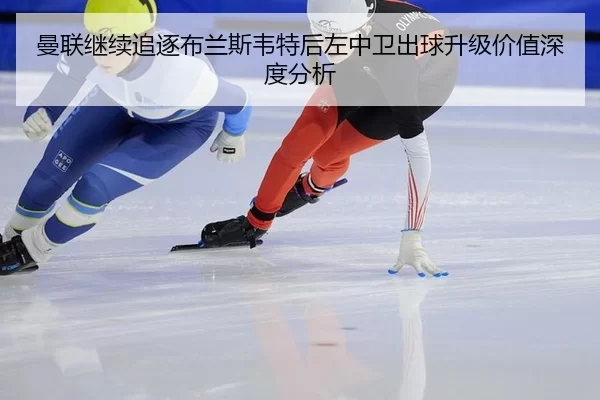 曼联继续追逐布兰斯韦特后左中卫出球升级价值深度分析