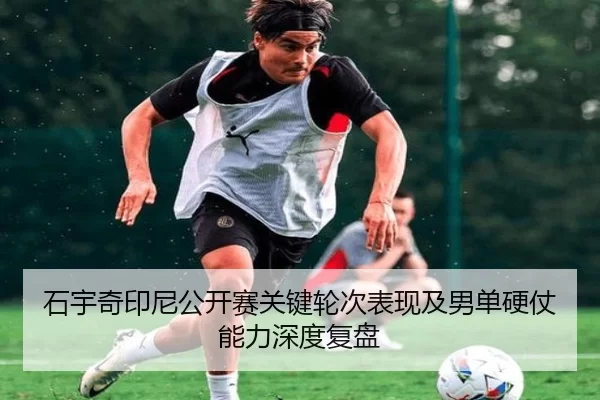 石宇奇印尼公开赛关键轮次表现及男单硬仗能力深度复盘