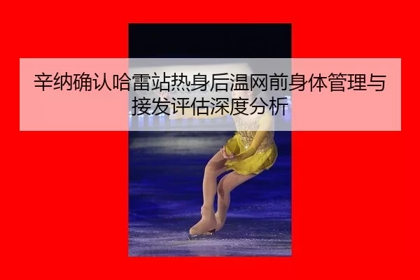 辛纳确认哈雷站热身后温网前身体管理与接发评估深度分析
